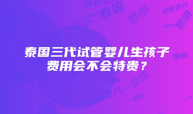 泰国三代试管婴儿生孩子费用会不会特贵？