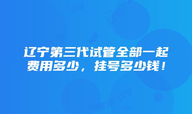 辽宁第三代试管全部一起费用多少，挂号多少钱！