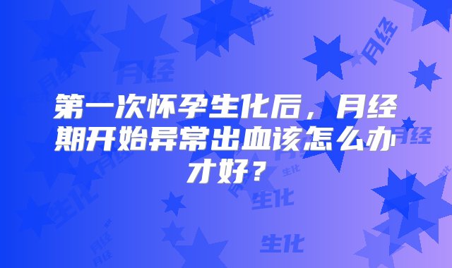 第一次怀孕生化后，月经期开始异常出血该怎么办才好？