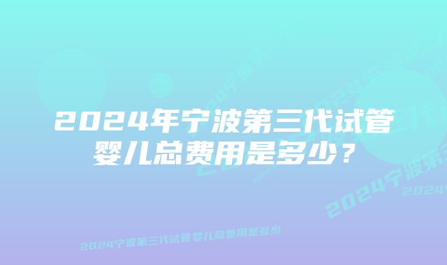 2024年宁波第三代试管婴儿总费用是多少？