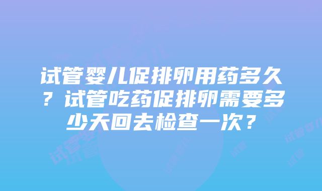 试管婴儿促排卵用药多久？试管吃药促排卵需要多少天回去检查一次？