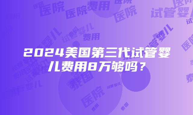 2024美国第三代试管婴儿费用8万够吗？