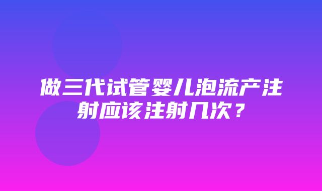 做三代试管婴儿泡流产注射应该注射几次？