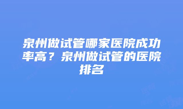 泉州做试管哪家医院成功率高？泉州做试管的医院排名