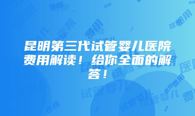 昆明第三代试管婴儿医院费用解读！给你全面的解答！