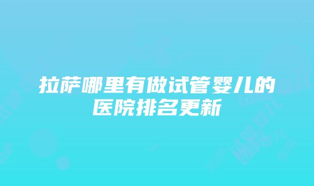 拉萨哪里有做试管婴儿的医院排名更新