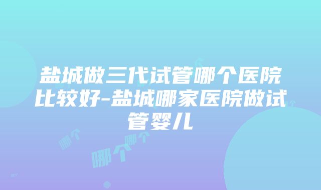 盐城做三代试管哪个医院比较好-盐城哪家医院做试管婴儿