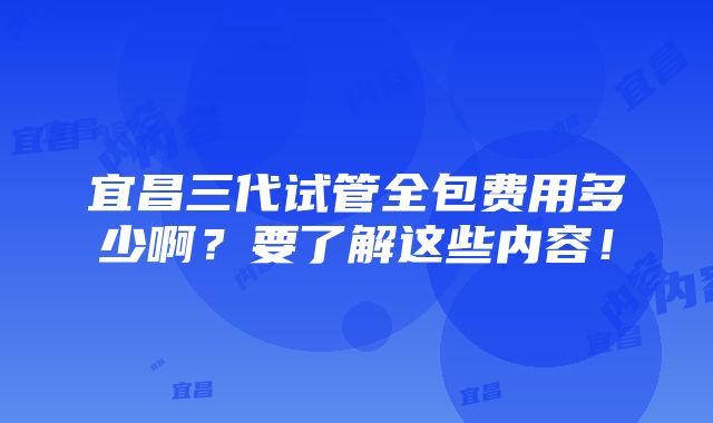 宜昌三代试管全包费用多少啊？要了解这些内容！