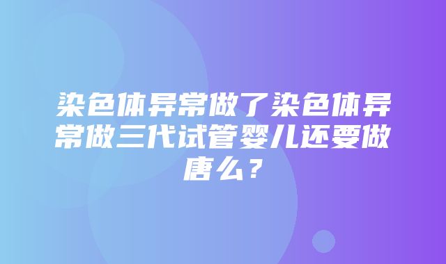 染色体异常做了染色体异常做三代试管婴儿还要做唐么？