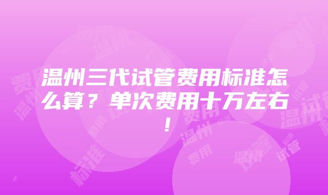 温州三代试管费用标准怎么算？单次费用十万左右！