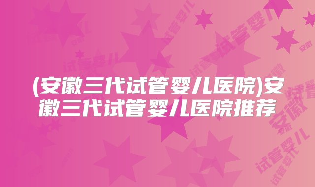 (安徽三代试管婴儿医院)安徽三代试管婴儿医院推荐