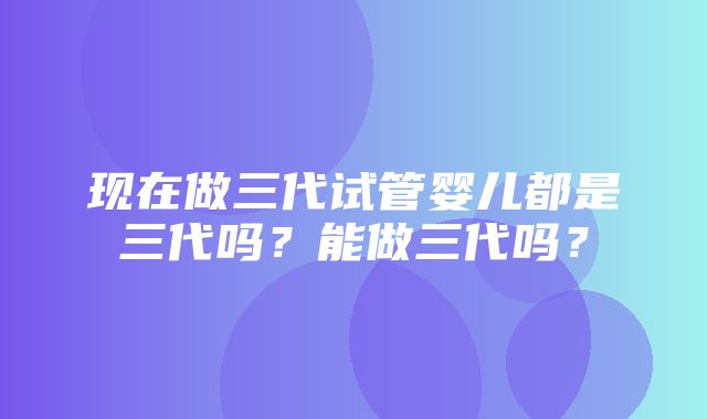 现在做三代试管婴儿都是三代吗？能做三代吗？