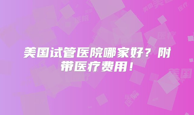 美国试管医院哪家好？附带医疗费用！