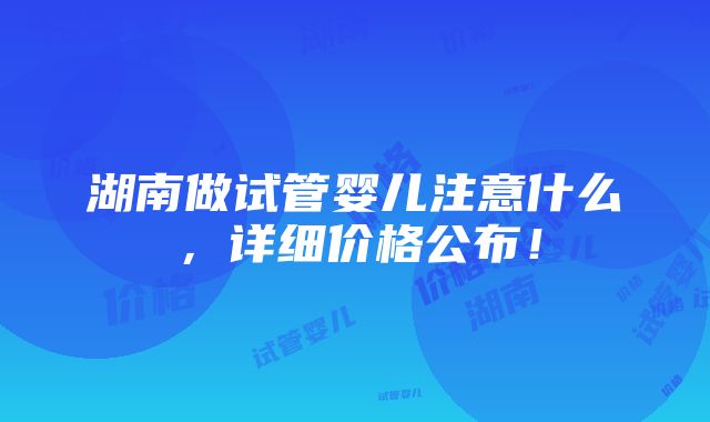 湖南做试管婴儿注意什么，详细价格公布！