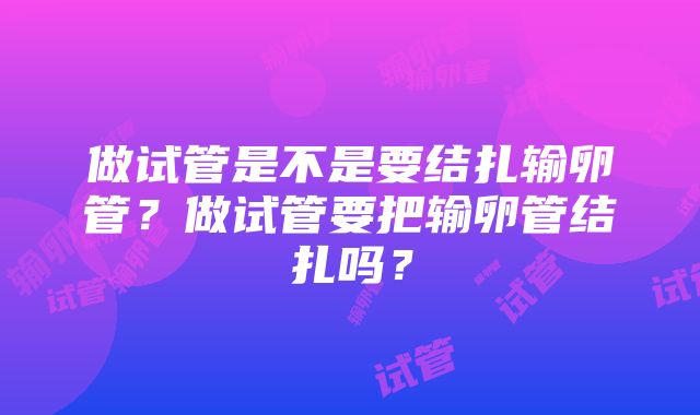 做试管是不是要结扎输卵管？做试管要把输卵管结扎吗？