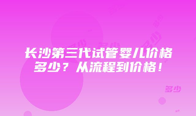 长沙第三代试管婴儿价格多少？从流程到价格！