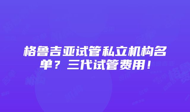 格鲁吉亚试管私立机构名单？三代试管费用！