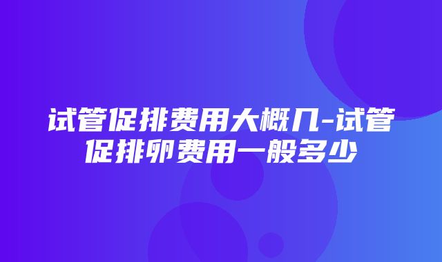 试管促排费用大概几-试管促排卵费用一般多少