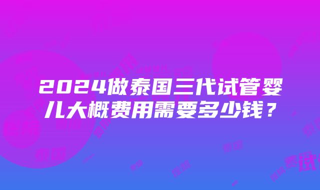 2024做泰国三代试管婴儿大概费用需要多少钱？