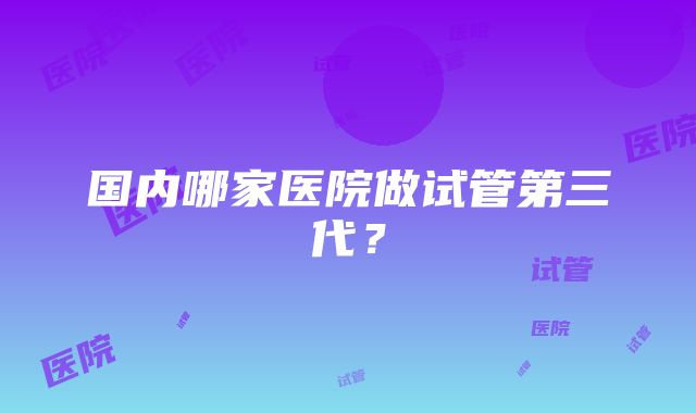 国内哪家医院做试管第三代？