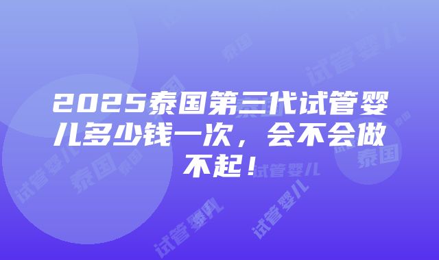 2025泰国第三代试管婴儿多少钱一次，会不会做不起！