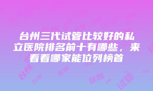 台州三代试管比较好的私立医院排名前十有哪些，来看看哪家能位列榜首