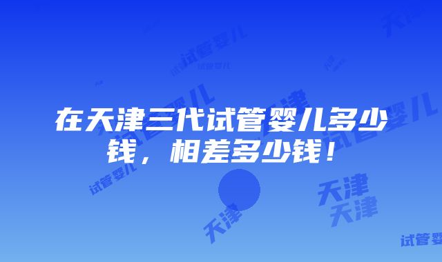 在天津三代试管婴儿多少钱，相差多少钱！