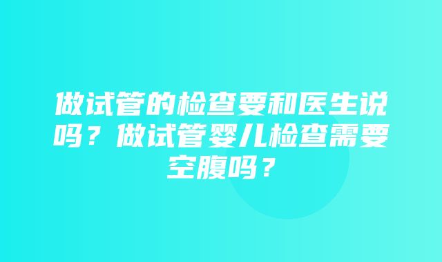 做试管的检查要和医生说吗？做试管婴儿检查需要空腹吗？