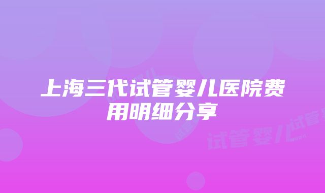 上海三代试管婴儿医院费用明细分享