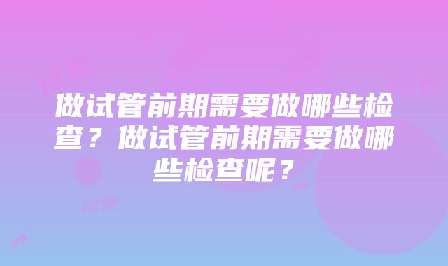 做试管前期需要做哪些检查？做试管前期需要做哪些检查呢？