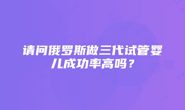 请问俄罗斯做三代试管婴儿成功率高吗？