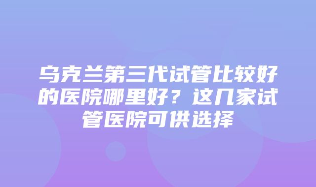 乌克兰第三代试管比较好的医院哪里好？这几家试管医院可供选择