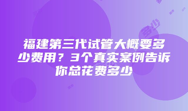 福建第三代试管大概要多少费用？3个真实案例告诉你总花费多少