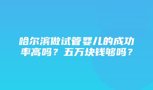 哈尔滨做试管婴儿的成功率高吗？五万块钱够吗？