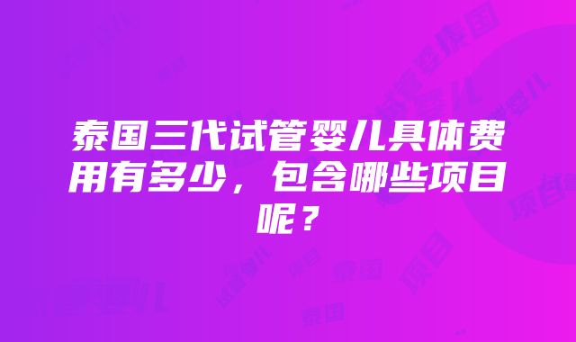 泰国三代试管婴儿具体费用有多少，包含哪些项目呢？