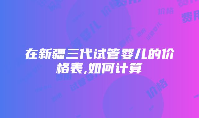 在新疆三代试管婴儿的价格表,如何计算