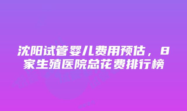 沈阳试管婴儿费用预估，8家生殖医院总花费排行榜