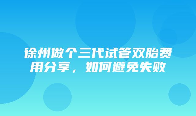 徐州做个三代试管双胎费用分享，如何避免失败