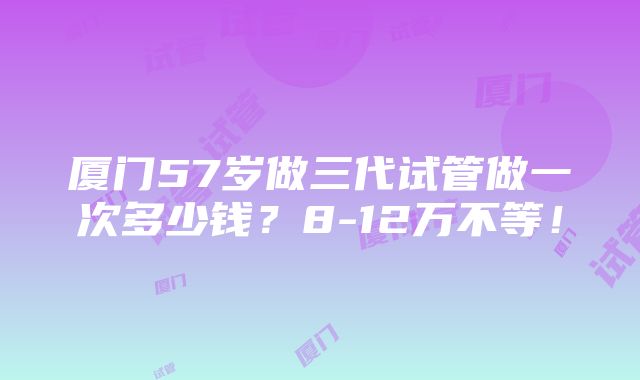 厦门57岁做三代试管做一次多少钱？8-12万不等！