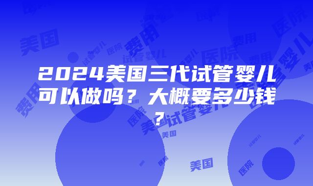 2024美国三代试管婴儿可以做吗？大概要多少钱？