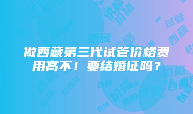 做西藏第三代试管价格费用高不！要结婚证吗？