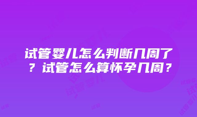 试管婴儿怎么判断几周了？试管怎么算怀孕几周？