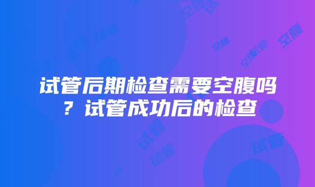 试管后期检查需要空腹吗？试管成功后的检查