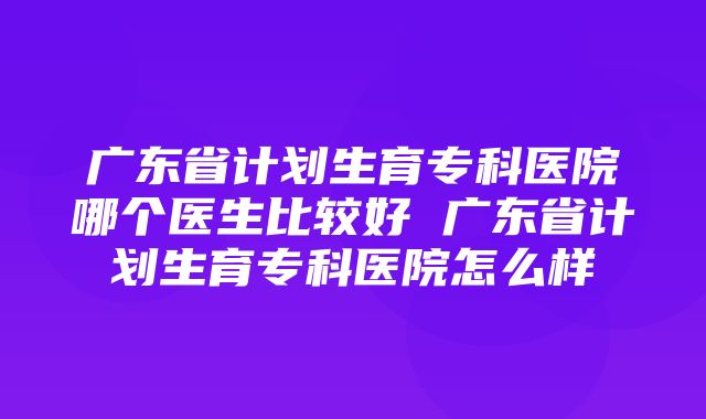 广东省计划生育专科医院哪个医生比较好 广东省计划生育专科医院怎么样