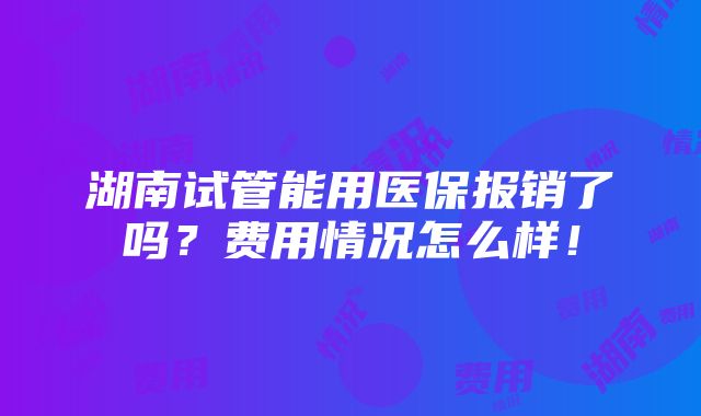 湖南试管能用医保报销了吗？费用情况怎么样！