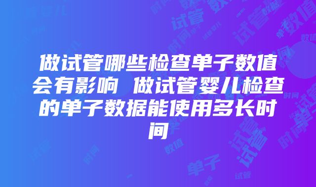 做试管哪些检查单子数值会有影响 做试管婴儿检查的单子数据能使用多长时间