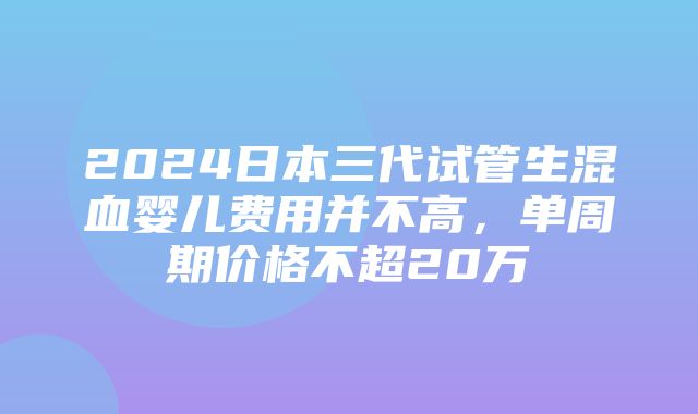 2024日本三代试管生混血婴儿费用并不高，单周期价格不超20万