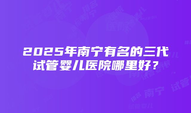 2025年南宁有名的三代试管婴儿医院哪里好？