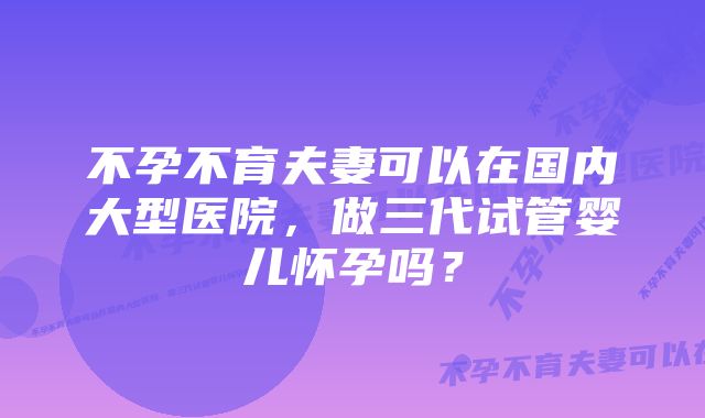 不孕不育夫妻可以在国内大型医院，做三代试管婴儿怀孕吗？