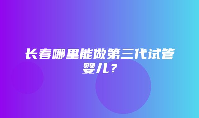 长春哪里能做第三代试管婴儿？